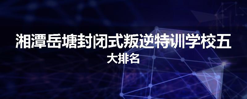 湘潭岳塘封闭式叛逆特训学校五大排名