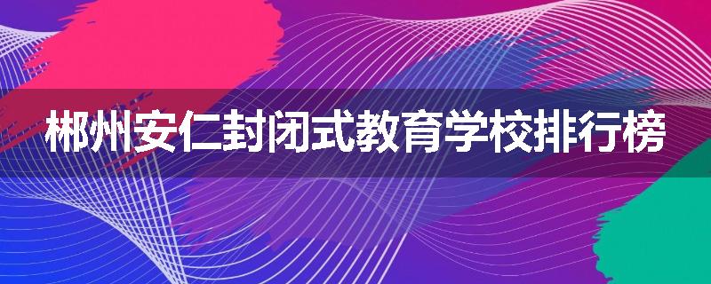 郴州安仁封闭式教育学校排行榜