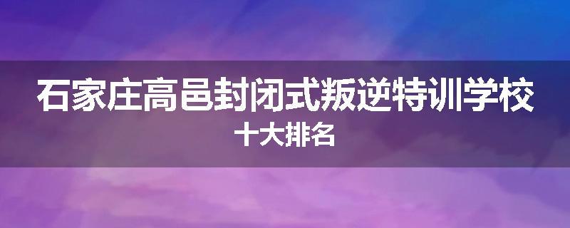 石家庄高邑封闭式叛逆特训学校十大排名
