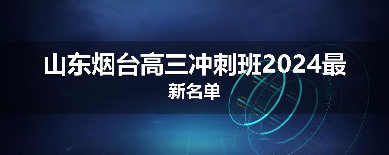 山东烟台高三冲刺班2024最新名单
