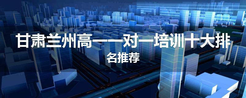 甘肃兰州高一一对一培训十大排名推荐