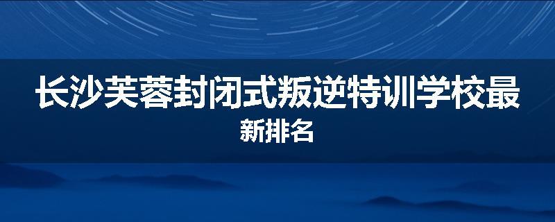 长沙芙蓉封闭式叛逆特训学校最新排名