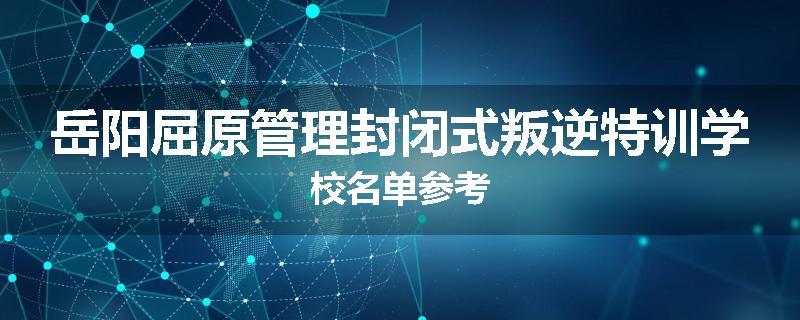岳阳屈原管理封闭式叛逆特训学校名单参考