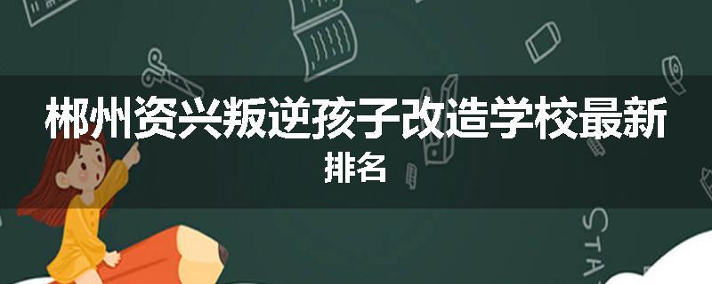 郴州资兴叛逆孩子改造学校最新排名