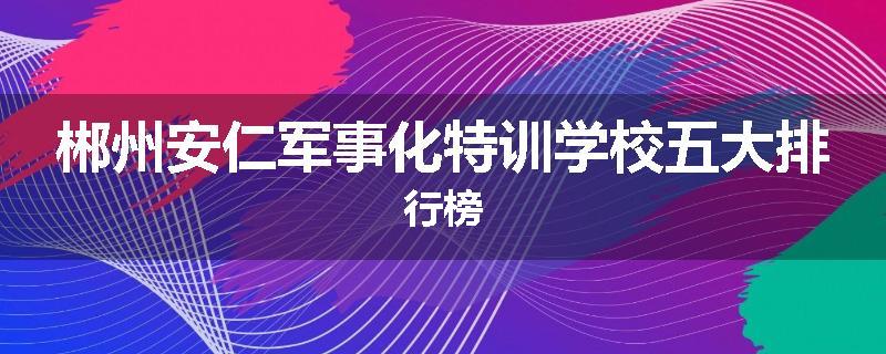郴州安仁军事化特训学校五大排行榜