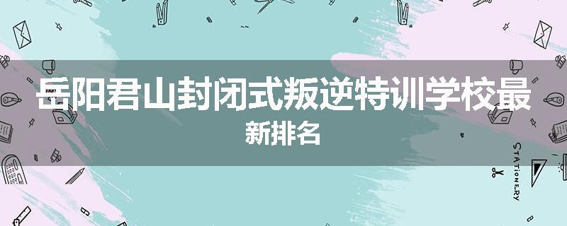 岳阳君山封闭式叛逆特训学校最新排名
