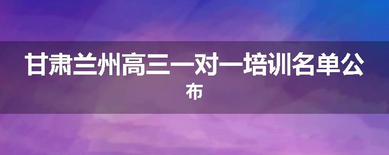 甘肃兰州高三一对一培训名单公布
