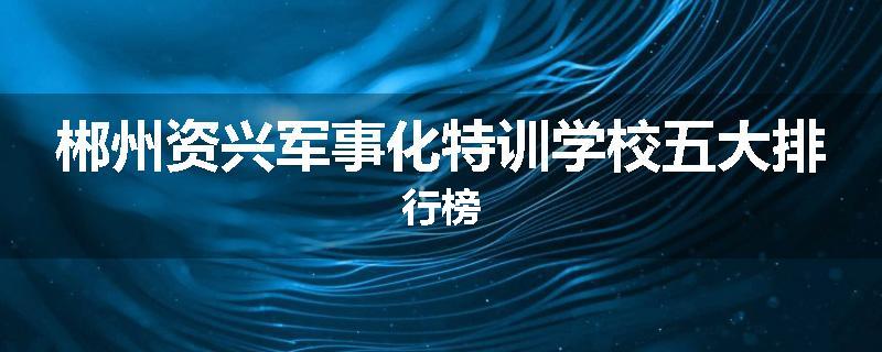 郴州资兴军事化特训学校五大排行榜