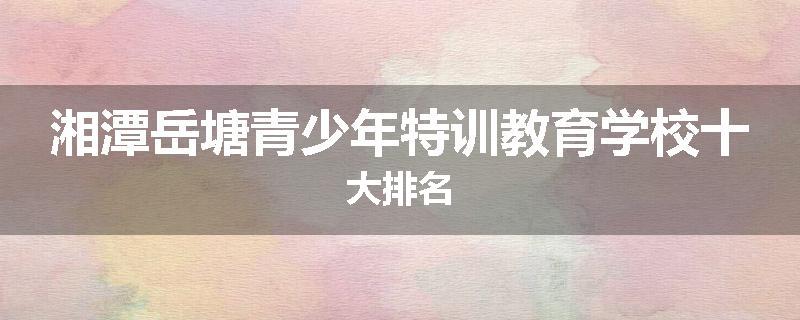湘潭岳塘青少年特训教育学校十大排名