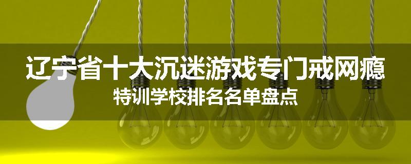 辽宁省十大沉迷游戏专门戒网瘾特训学校排名名单盘点