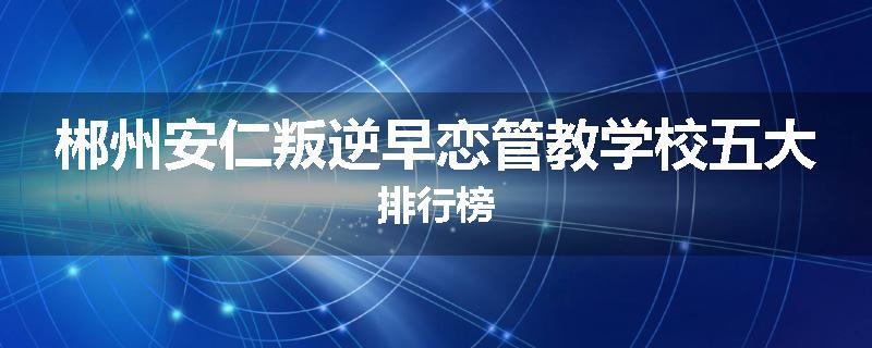 郴州安仁叛逆早恋管教学校五大排行榜