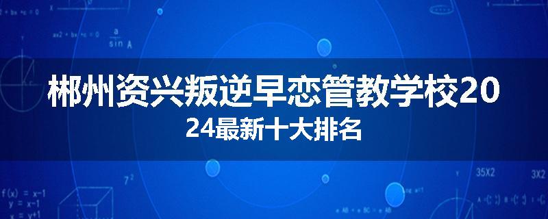 郴州资兴叛逆早恋管教学校2024最新十大排名