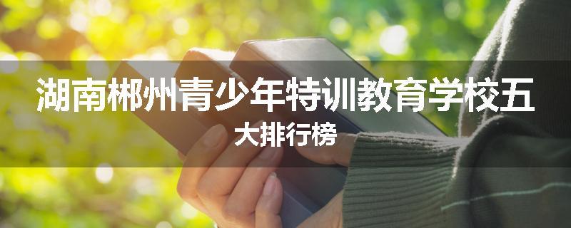 湖南郴州青少年特训教育学校五大排行榜