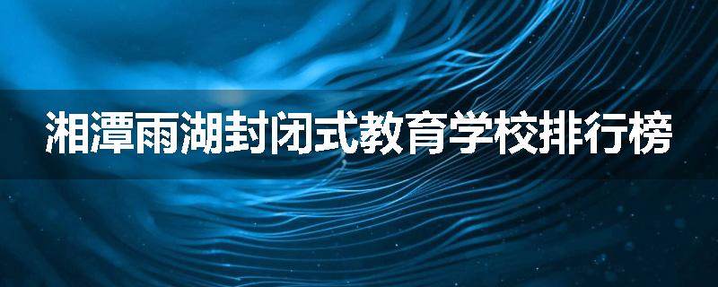 湘潭雨湖封闭式教育学校排行榜
