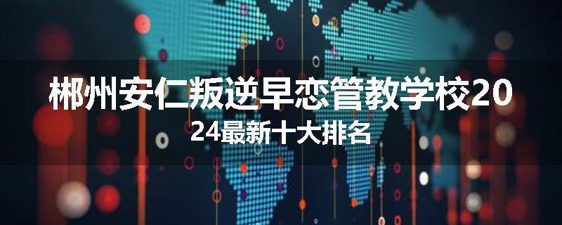 郴州安仁叛逆早恋管教学校2024最新十大排名