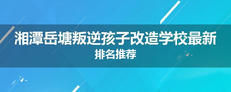 湘潭岳塘叛逆孩子改造学校最新排名推荐