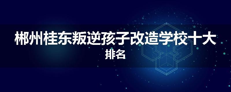 郴州桂东叛逆孩子改造学校十大排名