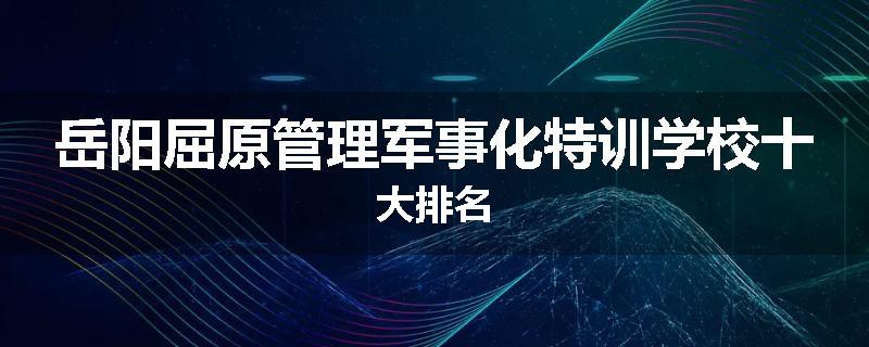 岳阳屈原管理军事化特训学校十大排名