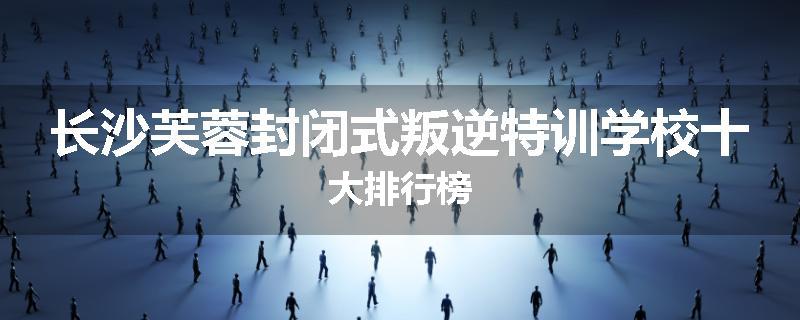 长沙芙蓉封闭式叛逆特训学校十大排行榜