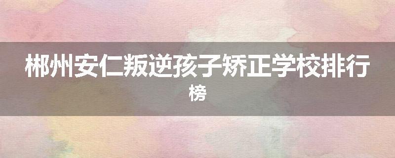 郴州安仁叛逆孩子矫正学校排行榜