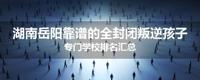 湖南岳阳靠谱的全封闭叛逆孩子专门学校排名汇总