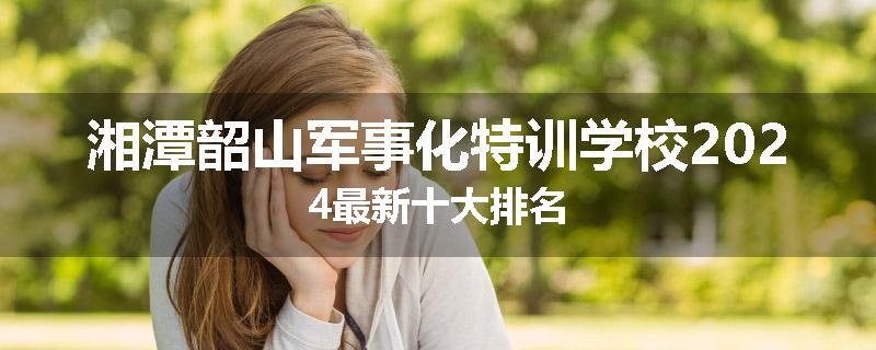 湘潭韶山军事化特训学校2024最新十大排名