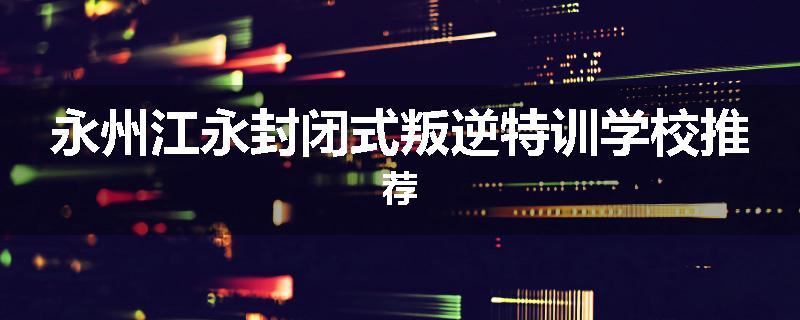 永州江永封闭式叛逆特训学校推荐