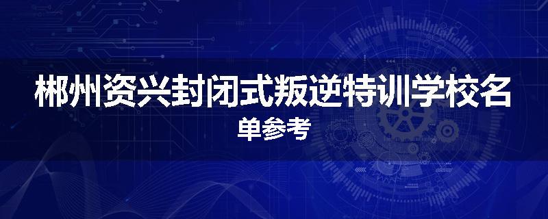 郴州资兴封闭式叛逆特训学校名单参考