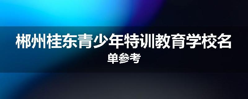 郴州桂东青少年特训教育学校名单参考