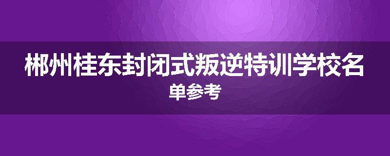 郴州桂东封闭式叛逆特训学校名单参考