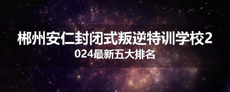 郴州安仁封闭式叛逆特训学校2024最新五大排名