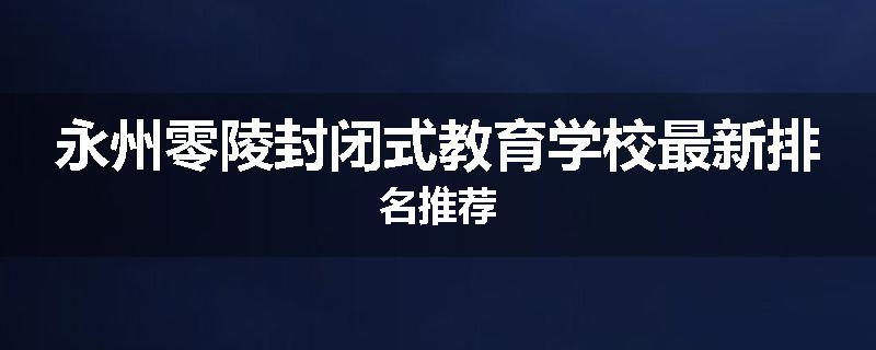 永州零陵封闭式教育学校最新排名推荐