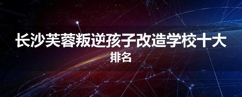 长沙芙蓉叛逆孩子改造学校十大排名