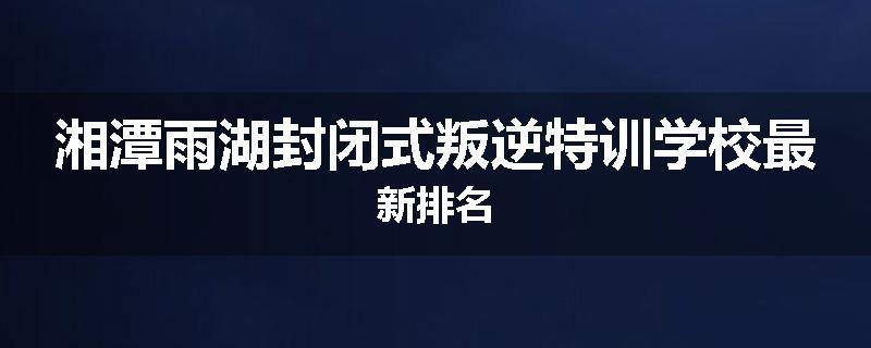 湘潭雨湖封闭式叛逆特训学校最新排名