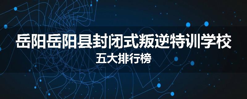 岳阳岳阳县封闭式叛逆特训学校五大排行榜