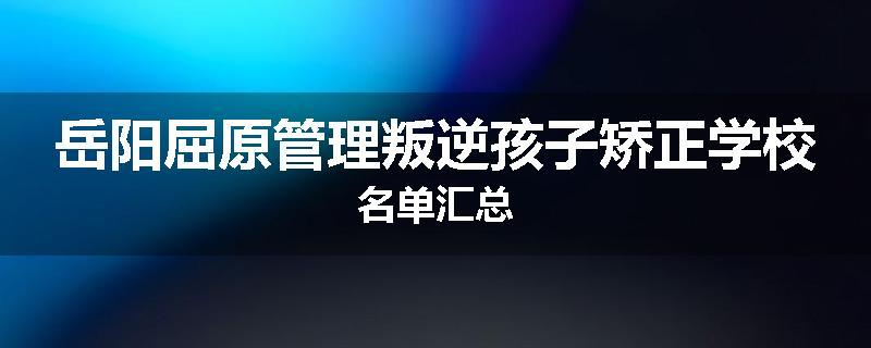 岳阳屈原管理叛逆孩子矫正学校名单汇总