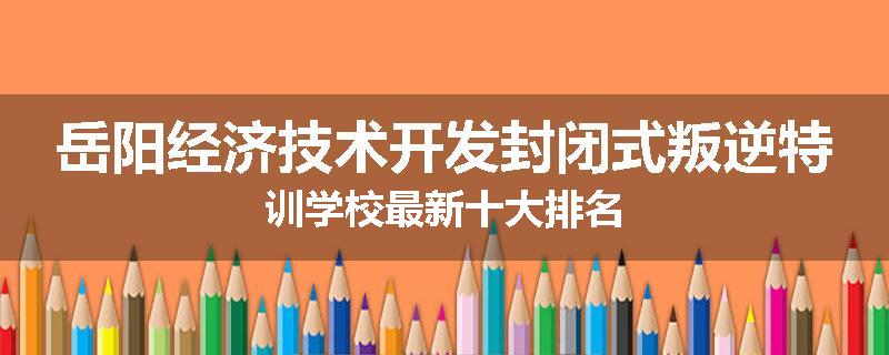 岳阳经济技术开发封闭式叛逆特训学校最新十大排名