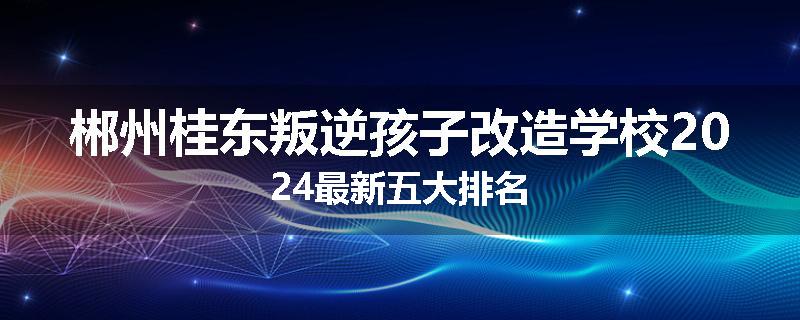 郴州桂东叛逆孩子改造学校2024最新五大排名