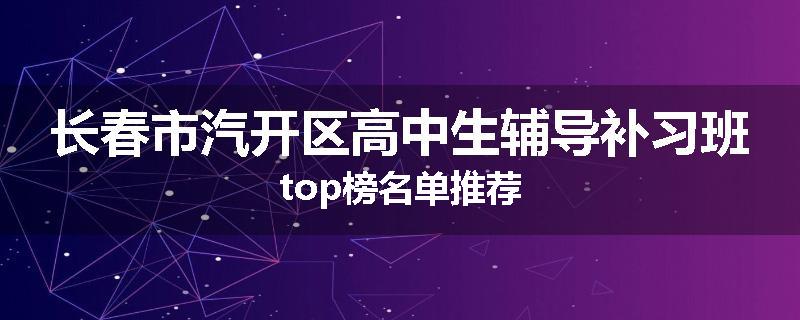 长春市汽开区高中生辅导补习班top榜名单推荐