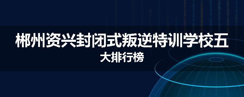 郴州资兴封闭式叛逆特训学校五大排行榜
