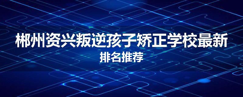 郴州资兴叛逆孩子矫正学校最新排名推荐