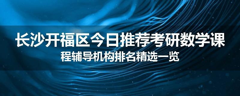 长沙开福区今日推荐考研数学课程辅导机构排名精选一览