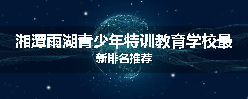 湘潭雨湖青少年特训教育学校最新排名推荐