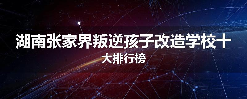 湖南张家界叛逆孩子改造学校十大排行榜