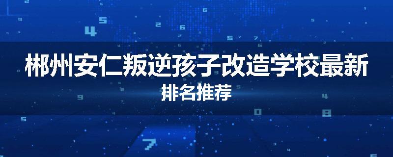 郴州安仁叛逆孩子改造学校最新排名推荐