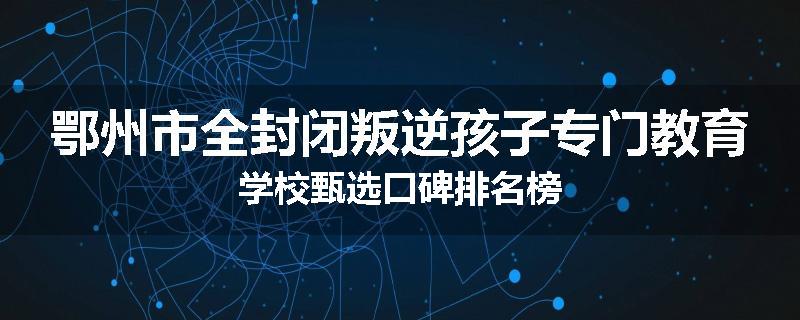 鄂州市全封闭叛逆孩子专门教育学校甄选口碑排名榜