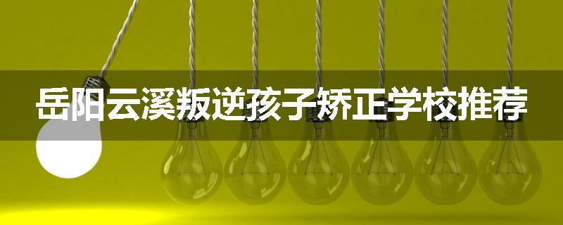 岳阳云溪叛逆孩子矫正学校推荐
