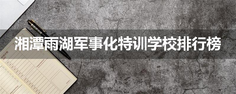 湘潭雨湖军事化特训学校排行榜