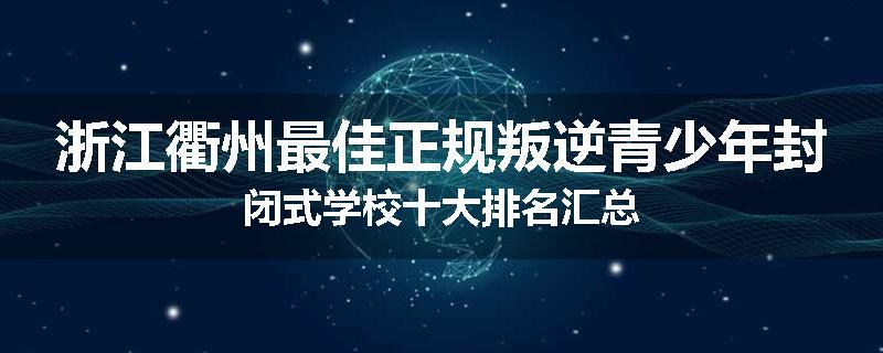 浙江衢州最佳正规叛逆青少年封闭式学校十大排名汇总