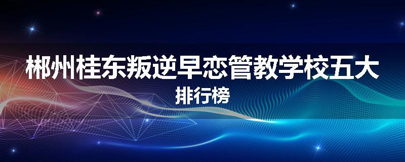 郴州桂东叛逆早恋管教学校五大排行榜